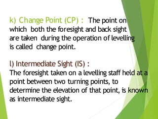 k) Change Point (CP) : The point on
which both the foresight and back sight
are taken during the operation of levelling
is called change point.
l) Intermediate Sight (IS) :
The foresight taken on a levelling staff held at a
point between two turning points, to
determine the elevation of that point, is known
as intermediate sight.
 