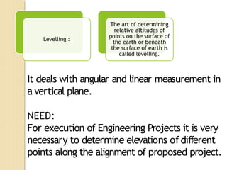 It deals with angular and linear measurement in
a vertical plane.
NEED:
For execution of Engineering Projects it is very
necessary to determine elevations of different
points along the alignment of proposed project.
Levelling :
The art of determining
relative altitudes of
points on the surface of
the earth or beneath
the surface of earth is
called levelling.
 