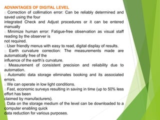 ADVANTAGES OF DIGITAL LEVEL
Correction of collimation error: Can be reliably determined and
saved using the four
integrated Check and Adjust procedures or it can be entered
manually
Minimize human error: Fatigue-free observation as visual staff
reading by the observer is
not required.
User friendly menus with easy to read, digital display of results.
Earth curvature correction: The measurements made are
automatically free of the
influence of the earth’s curvature.
Measurement of consistent precision and reliability due to
automation.
Automatic data storage eliminates booking and its associated
errors.
We can operate in low light conditions.
Fast, economic surveys resulting in saving in time (up to 50% less
effort has been
claimed by manufacturers).
Data on the storage medium of the level can be downloaded to a
computer enabling quick
data reduction for various purposes.
 