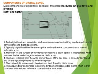 COMPONENTS OF DIGITAL LEVEL
Main components of digital level consist of two parts: Hardware (Digital level and
levelling
staff) and Software.
1. Both digital level and associated staff are manufactured so that they can be used for both
conventional and digital operations.
2. Typically digital level has the same optical and mechanical components as a normal
automatic level.
3. However, for the purpose of electronic staff reading a beam splitter is incorporated which
transfers the bar code image to a detector diode array.
4. The light, reflected from the white elements only of the bar code, is divided into infrared
and visible light components by the beam splitter.
5. The visible light passes on to the observer, the infrared to diode array.
6. The acquired bar code image is converted into an analogous video signal, which is then
compared with a stored reference code within the instrument.
 