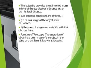 The objective provides areal inverted image
infront ofthe eye piece at adistance lesser
than its focal distance.
Two essential conditions are involved. :
i) The real image ofthe obj
ect,must
be formed.
Ii) the plane ofimage must coincide with that
ofcross hairs.
Focusing of Telescope :
The operation of
obtaining aclear image ofthe obj
ect in the
plane ofcross hairs is known as focusing.
 