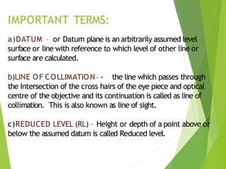 IMPORTANT TERMS:
a)DATUM – or Datum plane is an arbitrarily assumed level
surface or line with reference to which level of other line or
surface are calculated.
b)LINE OF COLLIMATION- - the line which passes through
the Intersection of the cross hairs of the eye piece and optical
centre of the objective and its continuation is called as line of
collimation. This is also known as line of sight.
c)REDUCED LEVEL (RL) – Height or depth of a point above or
below the assumed datum is called Reduced level.
 