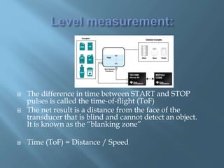  The difference in time between START and STOP
pulses is called the time-of-flight (ToF)
 The net result is a distance from the face of the
transducer that is blind and cannot detect an object.
It is known as the “blanking zone”
 Time (ToF) = Distance / Speed
 