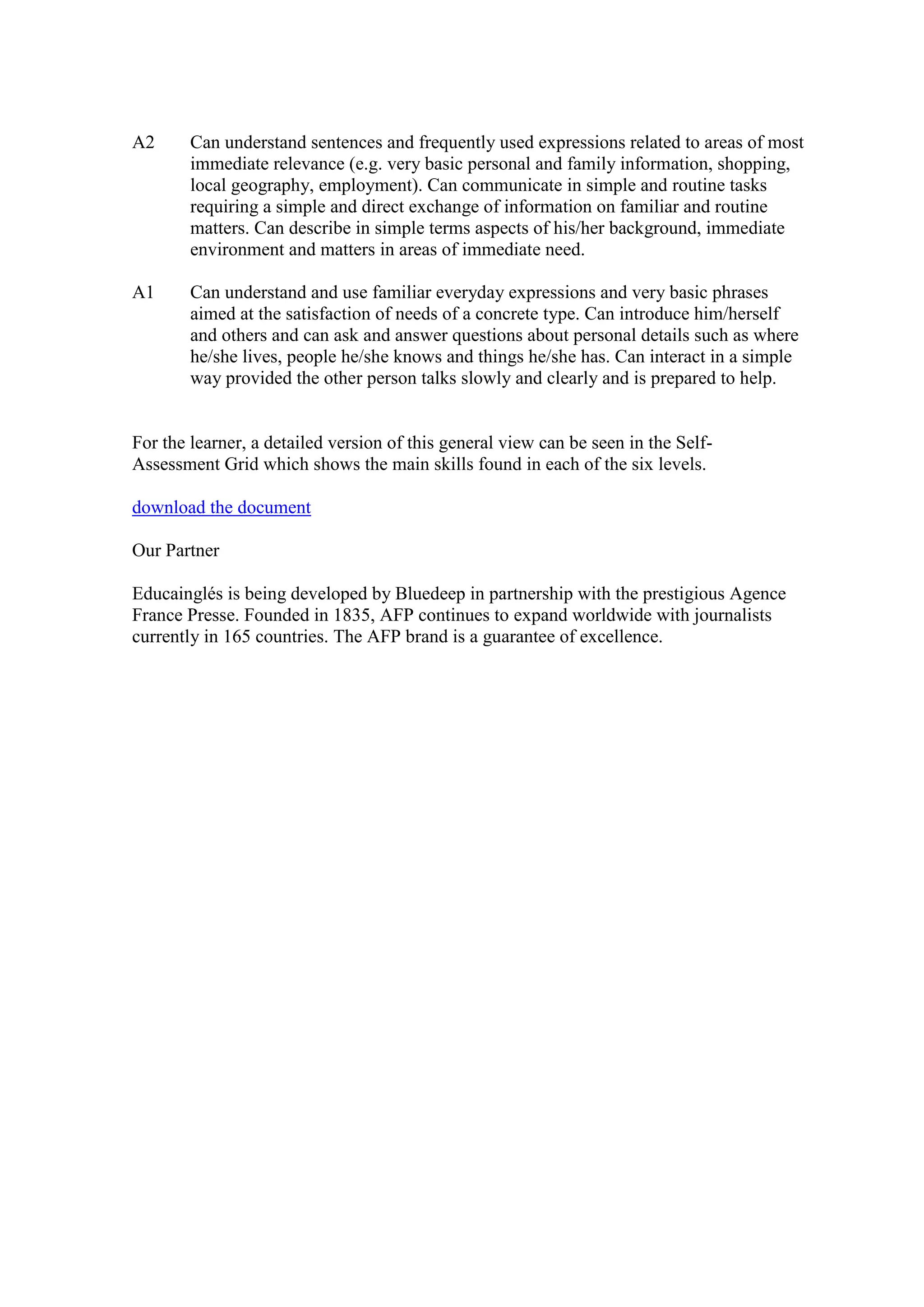 A2      Can understand sentences and frequently used expressions related to areas of most
        immediate relevance (e.g. very basic personal and family information, shopping,
        local geography, employment). Can communicate in simple and routine tasks
        requiring a simple and direct exchange of information on familiar and routine
        matters. Can describe in simple terms aspects of his/her background, immediate
        environment and matters in areas of immediate need.

A1      Can understand and use familiar everyday expressions and very basic phrases
        aimed at the satisfaction of needs of a concrete type. Can introduce him/herself
        and others and can ask and answer questions about personal details such as where
        he/she lives, people he/she knows and things he/she has. Can interact in a simple
        way provided the other person talks slowly and clearly and is prepared to help.


For the learner, a detailed version of this general view can be seen in the Self-
Assessment Grid which shows the main skills found in each of the six levels.

download the document

Our Partner

Educainglés is being developed by Bluedeep in partnership with the prestigious Agence
France Presse. Founded in 1835, AFP continues to expand worldwide with journalists
currently in 165 countries. The AFP brand is a guarantee of excellence.
 