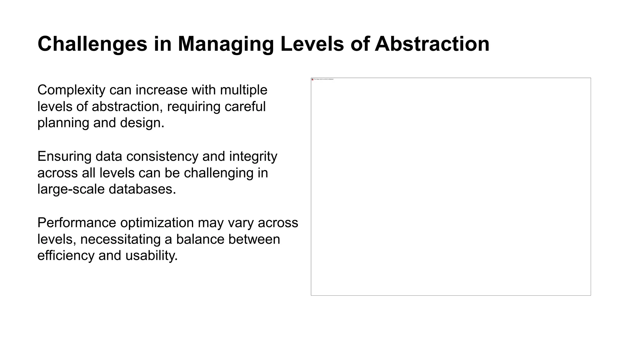 Challenges in Managing Levels of Abstraction
Complexity can increase with multiple
levels of abstraction, requiring careful
planning and design.
Ensuring data consistency and integrity
across all levels can be challenging in
large-scale databases.
Performance optimization may vary across
levels, necessitating a balance between
efficiency and usability.
 