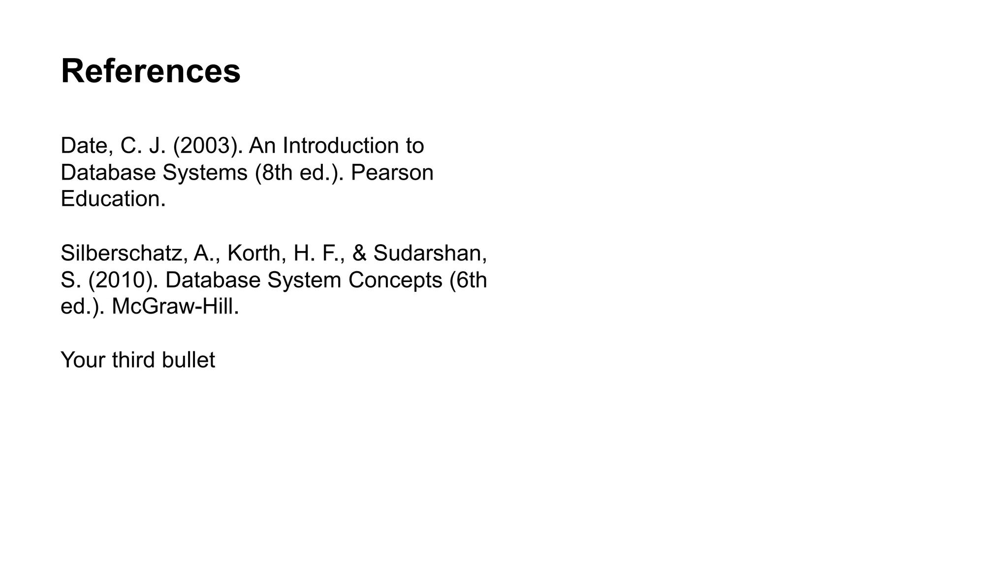 References
Date, C. J. (2003). An Introduction to
Database Systems (8th ed.). Pearson
Education.
Silberschatz, A., Korth, H. F., & Sudarshan,
S. (2010). Database System Concepts (6th
ed.). McGraw-Hill.
Your third bullet
 