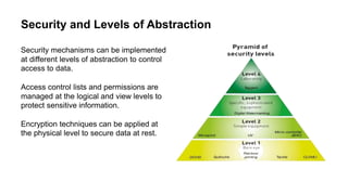 Security and Levels of Abstraction
Security mechanisms can be implemented
at different levels of abstraction to control
access to data.
Access control lists and permissions are
managed at the logical and view levels to
protect sensitive information.
Encryption techniques can be applied at
the physical level to secure data at rest.
 