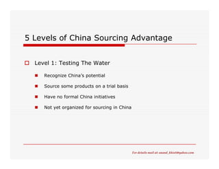5 Levels of China Sourcing Advantage


  Level 1: Testing The Water

     Recognize China’s potential

     Source some products on a trial basis

     Have no formal China initiatives

     Not yet organized for sourcing in China




                                               For details mail at: anand_khisti@yahoo.com
 
