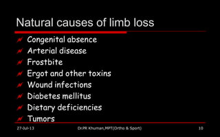 Natural causes of limb loss
27-Jul-13 Dr.PR Khuman,MPT(Ortho & Sport) 10
 Congenital absence
 Arterial disease
 Frostbite
 Ergot and other toxins
 Wound infections
 Diabetes mellitus
 Dietary deficiencies
 Tumors
 