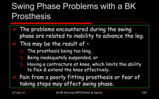 Swing Phase Problems with a BK
Prosthesis
 The problems encountered during the swing
phase are related to inability to advance the leg.
 This may be the result of –
 The prosthesis being too long,
 Being inadequately suspended, or
 Having a contracture at knee, which limits the ability
to flex & extend the knee effectively.
 Pain from a poorly fitting prosthesis or fear of
taking steps may affect swing phase.
27-Jul-13 Dr.PR Khuman,MPT(Ortho & Sport) 102
 