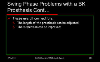 Swing Phase Problems with a BK
Prosthesis Cont…
27-Jul-13 Dr.PR Khuman,MPT(Ortho & Sport) 103
 These are all correctible.
 The length of the prosthesis can be adjusted;
 The suspension can be improved;
 