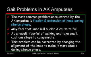 Gait Problems in AK Amputees
27-Jul-13 Dr.PR Khuman,MPT(Ortho & Sport) 104
 The most common problem encountered by the
AK amputee is flexion & extension of knee during
stance phase.
 May feel that knee will buckle & cause to fall.
 As a result, fearful of walking and take small,
cautious steps to compensate.
 This problem can be corrected by changing the
alignment of the knee to make it more stable
during stance phase.
 