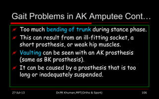 Gait Problems in AK Amputee Cont…
 Too much bending of trunk during stance phase.
 This can result from an ill-fitting socket, a
short prosthesis, or weak hip muscles.
 Vaulting can be seen with an AK prosthesis
(same as BK prosthesis).
 It can be caused by a prosthesis that is too
long or inadequately suspended.
27-Jul-13 Dr.PR Khuman,MPT(Ortho & Sport) 106
 