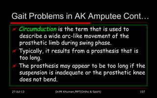 Gait Problems in AK Amputee Cont…
 Circumduction is the term that is used to
describe a wide arc-like movement of the
prosthetic limb during swing phase.
 Typically, it results from a prosthesis that is
too long.
 The prosthesis may appear to be too long if the
suspension is inadequate or the prosthetic knee
does not bend.
27-Jul-13 Dr.PR Khuman,MPT(Ortho & Sport) 107
 