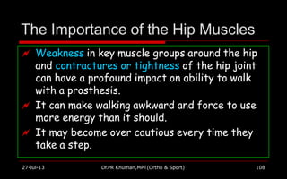 The Importance of the Hip Muscles
 Weakness in key muscle groups around the hip
and contractures or tightness of the hip joint
can have a profound impact on ability to walk
with a prosthesis.
 It can make walking awkward and force to use
more energy than it should.
 It may become over cautious every time they
take a step.
27-Jul-13 Dr.PR Khuman,MPT(Ortho & Sport) 108
 