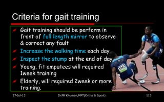 Criteria for gait training
 Gait training should be perform in
front of full length mirror to observe
& correct any fault
 Increase the walking time each day
 Inspect the stump at the end of day
 Young, fit amputees will required
1week training
 Elderly, will required 2week or more
training.
27-Jul-13 Dr.PR Khuman,MPT(Ortho & Sport) 113
 