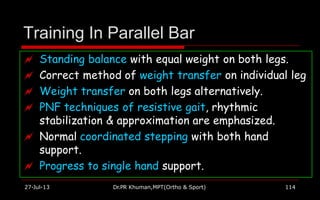 Training In Parallel Bar
 Standing balance with equal weight on both legs.
 Correct method of weight transfer on individual leg
 Weight transfer on both legs alternatively.
 PNF techniques of resistive gait, rhythmic
stabilization & approximation are emphasized.
 Normal coordinated stepping with both hand
support.
 Progress to single hand support.
27-Jul-13 Dr.PR Khuman,MPT(Ortho & Sport) 114
 