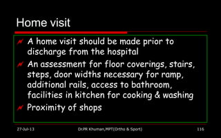Home visit
 A home visit should be made prior to
discharge from the hospital
 An assessment for floor coverings, stairs,
steps, door widths necessary for ramp,
additional rails, access to bathroom,
facilities in kitchen for cooking & washing
 Proximity of shops
27-Jul-13 Dr.PR Khuman,MPT(Ortho & Sport) 116
 
