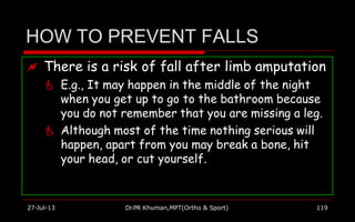 HOW TO PREVENT FALLS
 There is a risk of fall after limb amputation
 E.g., It may happen in the middle of the night
when you get up to go to the bathroom because
you do not remember that you are missing a leg.
 Although most of the time nothing serious will
happen, apart from you may break a bone, hit
your head, or cut yourself.
27-Jul-13 Dr.PR Khuman,MPT(Ortho & Sport) 119
 