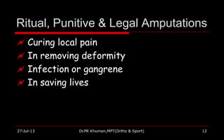 Ritual, Punitive & Legal Amputations
27-Jul-13 Dr.PR Khuman,MPT(Ortho & Sport) 12
 Curing local pain
 In removing deformity
 Infection or gangrene
 In saving lives
 