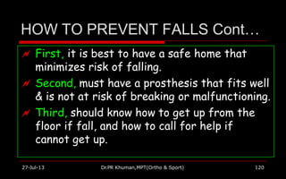 HOW TO PREVENT FALLS Cont…
 First, it is best to have a safe home that
minimizes risk of falling.
 Second, must have a prosthesis that fits well
& is not at risk of breaking or malfunctioning.
 Third, should know how to get up from the
floor if fall, and how to call for help if
cannot get up.
27-Jul-13 Dr.PR Khuman,MPT(Ortho & Sport) 120
 