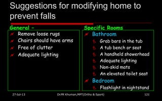 Suggestions for modifying home to
prevent falls
27-Jul-13 Dr.PR Khuman,MPT(Ortho & Sport) 121
General – Specific Rooms




Remove loose rugs
Chairs should have arms
Free of clutter
Adequate lighting
 Bathroom
 Grab bars in the tub
 A tub bench or seat
 A handheld showerhead
 Adequate lighting
 Non-skid mats
 An elevated toilet seat
 Bedroom
 Flashlight in nightstand
 