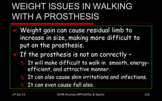 WEIGHT ISSUES IN WALKING
WITH A PROSTHESIS
 Weight gain can cause residual limb to
increase in size, making more difficult to
put on the prosthesis.
 If the prosthesis is not on correctly –
 It will make difficult to walk in smooth, energy-
efficient, and attractive manner.
 It can also cause skin irritations and infections.
 It can even cause fall also.
27-Jul-13 Dr.PR Khuman,MPT(Ortho & Sport) 122
 