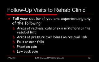 Follow-Up Visits to Rehab Clinic
27-Jul-13 Dr.PR Khuman,MPT(Ortho & Sport) 124
 Tell your doctor if you are experiencing any
of the following:
 Areas of redness, cuts or skin irritations on the
residual limb
 Areas of pressure over bones on residual limb
 Falls or near falls
 Phantom pain
 Low back pain
 