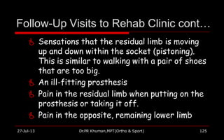 Follow-Up Visits to Rehab Clinic cont…
27-Jul-13 Dr.PR Khuman,MPT(Ortho & Sport) 125
 Sensations that the residual limb is moving
up and down within the socket (pistoning).
This is similar to walking with a pair of shoes
that are too big.
 An ill-fitting prosthesis
 Pain in the residual limb when putting on the
prosthesis or taking it off.
 Pain in the opposite, remaining lower limb
 