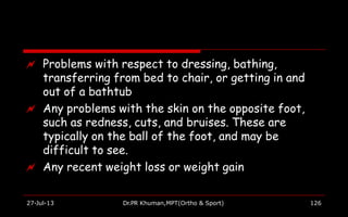  Problems with respect to dressing, bathing,
transferring from bed to chair, or getting in and
out of a bathtub
 Any problems with the skin on the opposite foot,
such as redness, cuts, and bruises. These are
typically on the ball of the foot, and may be
difficult to see.
 Any recent weight loss or weight gain
27-Jul-13 Dr.PR Khuman,MPT(Ortho & Sport) 126
 