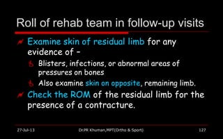 Roll of rehab team in follow-up visits
27-Jul-13 Dr.PR Khuman,MPT(Ortho & Sport) 127
 Examine skin of residual limb for any
evidence of –
 Blisters, infections, or abnormal areas of
pressures on bones
 Also examine skin on opposite, remaining limb.
 Check the ROM of the residual limb for the
presence of a contracture.
 
