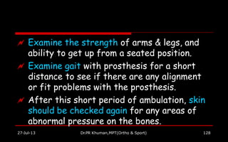  Examine the strength of arms & legs, and
ability to get up from a seated position.
 Examine gait with prosthesis for a short
distance to see if there are any alignment
or fit problems with the prosthesis.
 After this short period of ambulation, skin
should be checked again for any areas of
abnormal pressure on the bones.
27-Jul-13 Dr.PR Khuman,MPT(Ortho & Sport) 128
 