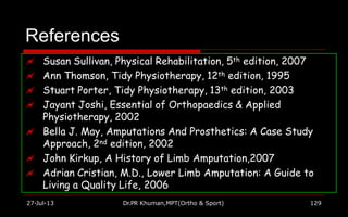 References
 Susan Sullivan, Physical Rehabilitation, 5th edition, 2007
 Ann Thomson, Tidy Physiotherapy, 12th edition, 1995
 Stuart Porter, Tidy Physiotherapy, 13th edition, 2003
 Jayant Joshi, Essential of Orthopaedics & Applied
Physiotherapy, 2002
 Bella J. May, Amputations And Prosthetics: A Case Study
Approach, 2nd edition, 2002
 John Kirkup, A History of Limb Amputation,2007
 Adrian Cristian, M.D., Lower Limb Amputation: A Guide to
Living a Quality Life, 2006
27-Jul-13 Dr.PR Khuman,MPT(Ortho & Sport) 129
 