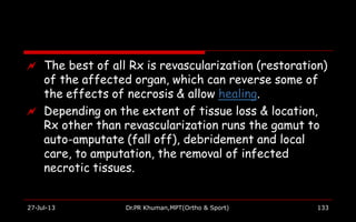  The best of all Rx is revascularization (restoration)
of the affected organ, which can reverse some of
the effects of necrosis & allow healing.
 Depending on the extent of tissue loss & location,
Rx other than revascularization runs the gamut to
auto-amputate (fall off), debridement and local
care, to amputation, the removal of infected
necrotic tissues.
27-Jul-13 Dr.PR Khuman,MPT(Ortho & Sport) 133
 