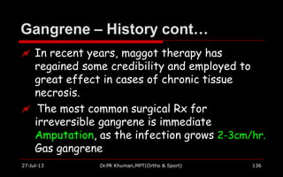Gangrene – History cont…
27-Jul-13 Dr.PR Khuman,MPT(Ortho & Sport) 136
 In recent years, maggot therapy has
regained some credibility and employed to
great effect in cases of chronic tissue
necrosis.
 The most common surgical Rx for
irreversible gangrene is immediate
Amputation, as the infection grows 2-3cm/hr.
Gas gangrene
 