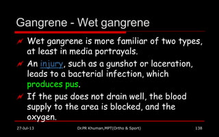 Gangrene - Wet gangrene
27-Jul-13 Dr.PR Khuman,MPT(Ortho & Sport) 138
 Wet gangrene is more familiar of two types,
at least in media portrayals.
 An injury, such as a gunshot or laceration,
leads to a bacterial infection, which
produces pus.
 If the pus does not drain well, the blood
supply to the area is blocked, and the
oxygen.
 