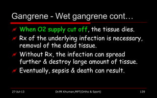 Gangrene - Wet gangrene cont…
27-Jul-13 Dr.PR Khuman,MPT(Ortho & Sport) 139
 When O2 supply cut off, the tissue dies.
 Rx of the underlying infection is necessary,
removal of the dead tissue.
 Without Rx, the infection can spread
further & destroy large amount of tissue.
 Eventually, sepsis & death can result.
 
