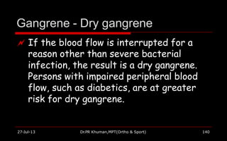 Gangrene - Dry gangrene
27-Jul-13 Dr.PR Khuman,MPT(Ortho & Sport) 140
 If the blood flow is interrupted for a
reason other than severe bacterial
infection, the result is a dry gangrene.
Persons with impaired peripheral blood
flow, such as diabetics, are at greater
risk for dry gangrene.
 