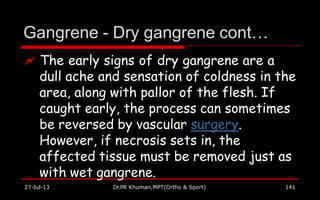 Gangrene - Dry gangrene cont…
27-Jul-13 Dr.PR Khuman,MPT(Ortho & Sport) 141
 The early signs of dry gangrene are a
dull ache and sensation of coldness in the
area, along with pallor of the flesh. If
caught early, the process can sometimes
be reversed by vascular surgery.
However, if necrosis sets in, the
affected tissue must be removed just as
with wet gangrene.
 