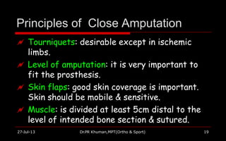Principles of Close Amputation
27-Jul-13 Dr.PR Khuman,MPT(Ortho & Sport) 19
 Tourniquets: desirable except in ischemic
limbs.
 Level of amputation: it is very important to
fit the prosthesis.
 Skin flaps: good skin coverage is important.
Skin should be mobile & sensitive.
 Muscle: is divided at least 5cm distal to the
level of intended bone section & sutured.
 