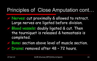 Principles of Close Amputation cont…
27-Jul-13 Dr.PR Khuman,MPT(Ortho & Sport) 21
 Nerves: cut proximally & allowed to retract.
Large nerves are ligated before division.
 Blood vessels: doubly ligated & cut. Then
the tourniquet is released & hemostasis is
completed.
 Bone: section above level of muscle section.
 Drains: removed after 48 – 72 hours.
 