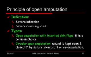 Principle of open amputation
27-Jul-13 Dr.PR Khuman,MPT(Ortho & Sport) 23
 Indication:
 Severe infection
 Severe crush injuries
 Types:
 Open amputation with inverted skin flaps: it is a
common choice.
 Circular open amputation: wound is kept open &
closed 2* by suture, skin graft or re-amputation.
 