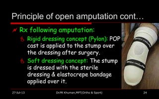 Principle of open amputation cont…
 Rx following amputation:
 Rigid dressing concept (Pylon): POP
cast is applied to the stump over
the dressing after surgery.
 Soft dressing concept: The stump
is dressed with the sterile
dressing & elastocrepe bandage
applied over it.
27-Jul-13 Dr.PR Khuman,MPT(Ortho & Sport) 24
 