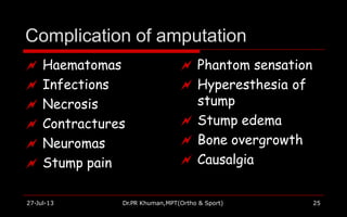 Complication of amputation
27-Jul-13 Dr.PR Khuman,MPT(Ortho & Sport) 25
 Haematomas
 Infections
 Necrosis
 Contractures
 Neuromas
 Stump pain
 Phantom sensation
 Hyperesthesia of
stump
 Stump edema
 Bone overgrowth
 Causalgia
 