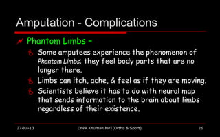 Amputation - Complications
27-Jul-13 Dr.PR Khuman,MPT(Ortho & Sport) 26
 Phantom Limbs –
 Some amputees experience the phenomenon of
Phantom Limbs; they feel body parts that are no
longer there.
 Limbs can itch, ache, & feel as if they are moving.
 Scientists believe it has to do with neural map
that sends information to the brain about limbs
regardless of their existence.
 