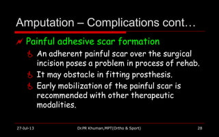 Amputation – Complications cont…
27-Jul-13 Dr.PR Khuman,MPT(Ortho & Sport) 28
 Painful adhesive scar formation
 An adherent painful scar over the surgical
incision poses a problem in process of rehab.
 It may obstacle in fitting prosthesis.
 Early mobilization of the painful scar is
recommended with other therapeutic
modalities.
 