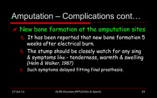 Amputation – Complications cont…
27-Jul-13 Dr.PR Khuman,MPT(Ortho & Sport) 29
 New bone formation at the amputation sites
 It has been reported that new bone formation 5
weeks after electrical burn.
 The stump should be closely watch for any sing
& symptoms like – tenderness, warmth & swelling
(Helm & Walker, 1987)
 Such symptoms delayed fitting final prosthesis.
 