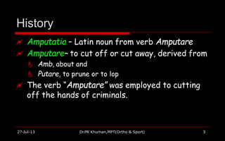 History
27-Jul-13 Dr.PR Khuman,MPT(Ortho & Sport) 3
 Amputatio – Latin noun from verb Amputare
 Amputare– to cut off or cut away, derived from
 Amb, about and
 Putare, to prune or to lop
 The verb “Amputare” was employed to cutting
off the hands of criminals.
 