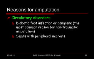 Reasons for amputation
27-Jul-13 Dr.PR Khuman,MPT(Ortho & Sport) 32
 Circulatory disorders
 Diabetic foot infection or gangrene (the
most common reason for non-traumatic
amputation)
 Sepsis with peripheral necrosis
 