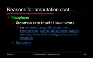 Reasons for amputation cont…
27-Jul-13 Dr.PR Khuman,MPT(Ortho & Sport) 33
 Neoplasm
 Cancerous bone or soft tissue tumors
 e.g. osteosarcoma, osteochondroma,
fibrosarcoma, epithelioid sarcoma, ewing's
sarcoma, synovial sarcoma, sacrococcygeal
teratoma
 Melanoma
 